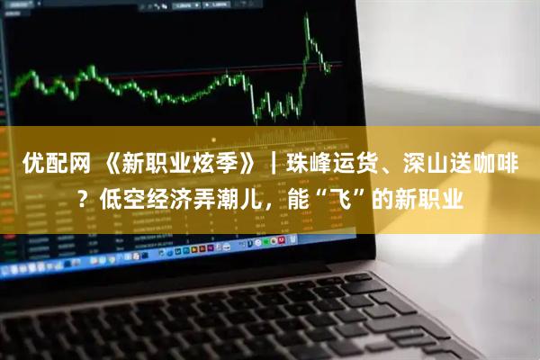 优配网 《新职业炫季》｜珠峰运货、深山送咖啡？低空经济弄潮儿，能“飞”的新职业