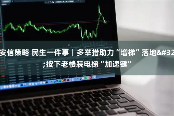 安信策略 民生一件事｜多举措助力“增梯”落地 按下老楼装电梯“加速键”