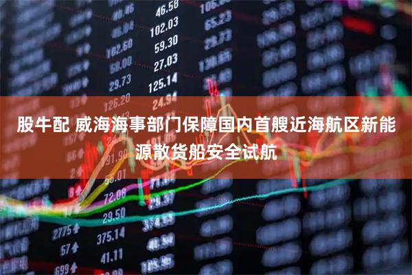 股牛配 威海海事部门保障国内首艘近海航区新能源散货船安全试航