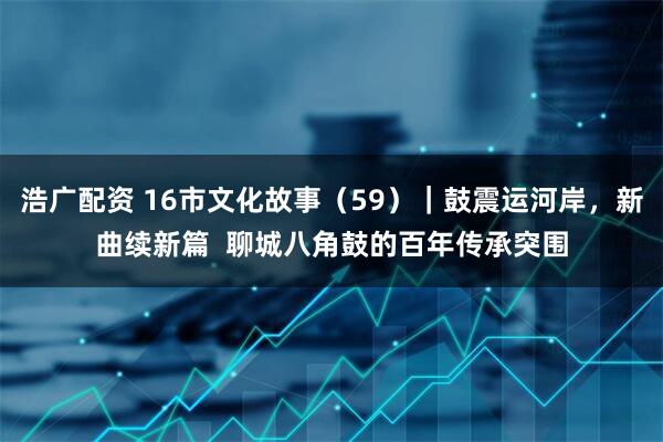 浩广配资 16市文化故事（59）｜鼓震运河岸，新曲续新篇  聊城八角鼓的百年传承突围