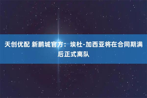 天创优配 新鹏城官方：埃杜-加西亚将在合同期满后正式离队