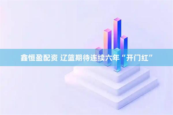 鑫恒盈配资 辽篮期待连续六年“开门红”