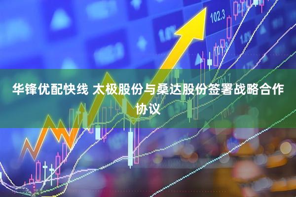 华锋优配快线 太极股份与桑达股份签署战略合作协议