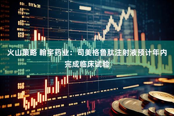 火山策略 翰宇药业：司美格鲁肽注射液预计年内完成临床试验
