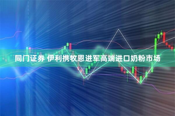 同门证券 伊利携牧恩进军高端进口奶粉市场