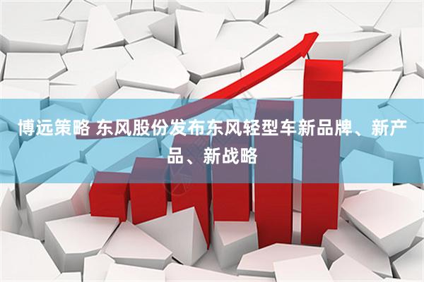 博远策略 东风股份发布东风轻型车新品牌、新产品、新战略