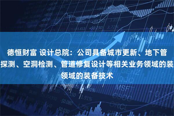 德恒财富 设计总院：公司具备城市更新、地下管网无损探测、空洞检测、管道修复设计等相关业务领域的装备技术