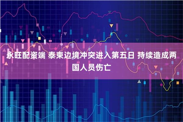 永旺配资端 泰柬边境冲突进入第五日 持续造成两国人员伤亡