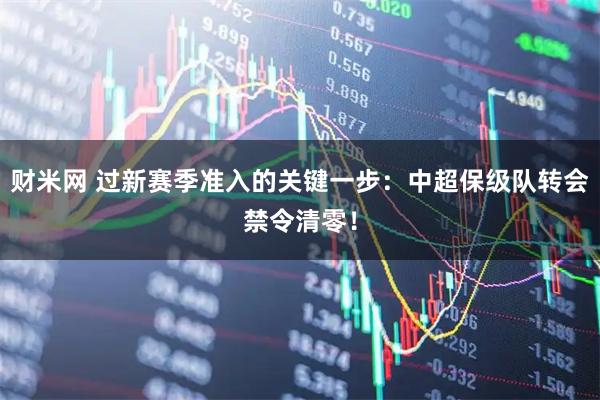 财米网 过新赛季准入的关键一步：中超保级队转会禁令清零！