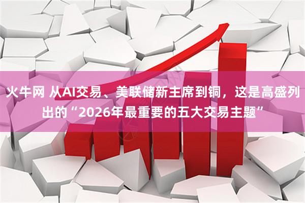 火牛网 从AI交易、美联储新主席到铜，这是高盛列出的“2026年最重要的五大交易主题”