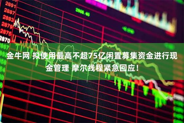 金牛网 拟使用最高不超75亿闲置募集资金进行现金管理 摩尔线程紧急回应！