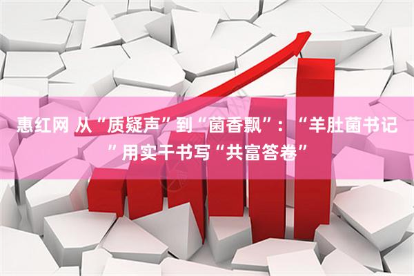 惠红网 从“质疑声”到“菌香飘”：“羊肚菌书记”用实干书写“共富答卷”