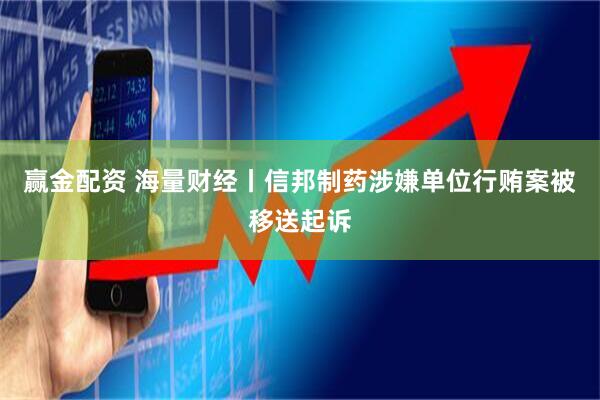 赢金配资 海量财经丨信邦制药涉嫌单位行贿案被移送起诉