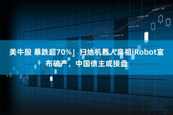 美牛股 暴跌超70%！扫地机器人鼻祖iRobot宣布破产，中国债主或接盘