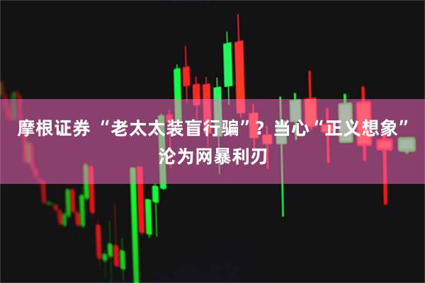 摩根证券 “老太太装盲行骗”？当心“正义想象”沦为网暴利刃