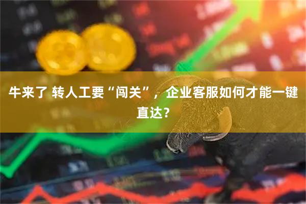 牛来了 转人工要“闯关”，企业客服如何才能一键直达？