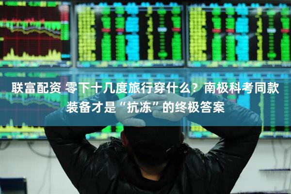 联富配资 零下十几度旅行穿什么？南极科考同款装备才是“抗冻”的终极答案