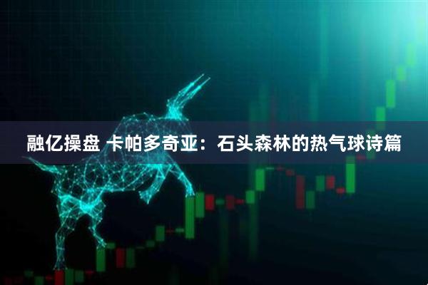 融亿操盘 卡帕多奇亚：石头森林的热气球诗篇