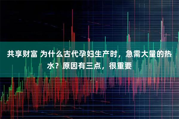 共享财富 为什么古代孕妇生产时，急需大量的热水？原因有三点，很重要