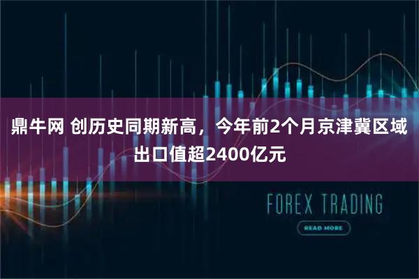 鼎牛网 创历史同期新高，今年前2个月京津冀区域出口值超2400亿元