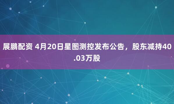 展鵬配资 4月20日星图测控发布公告，股东减持40.03万股