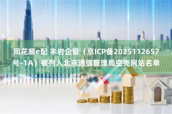 同花顺e配 丰岩企管（京ICP备2025112657号-1A）被列入北京通信管理局空壳网站名单